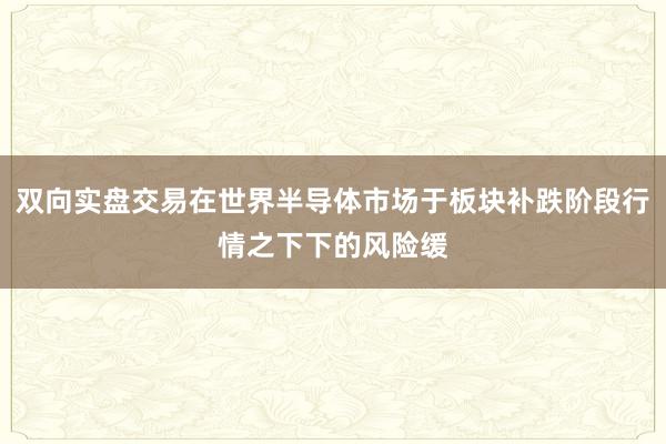双向实盘交易在世界半导体市场于板块补跌阶段行情之下下的风险缓