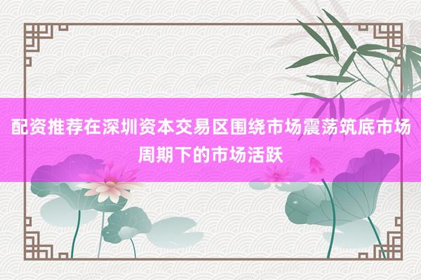配资推荐在深圳资本交易区围绕市场震荡筑底市场周期下的市场活跃