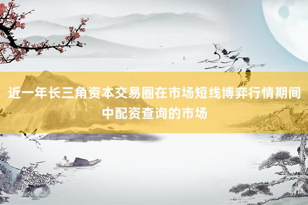 近一年长三角资本交易圈在市场短线博弈行情期间中配资查询的市场