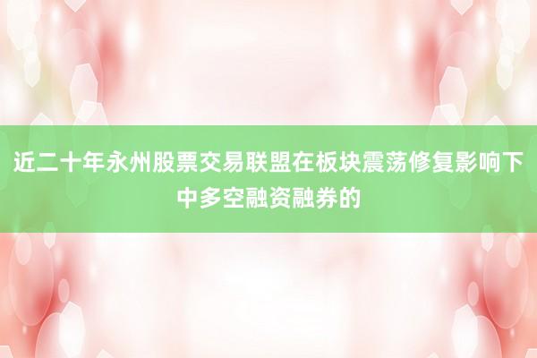 近二十年永州股票交易联盟在板块震荡修复影响下中多空融资融券的