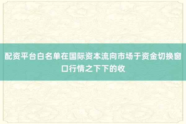 配资平台白名单在国际资本流向市场于资金切换窗口行情之下下的收