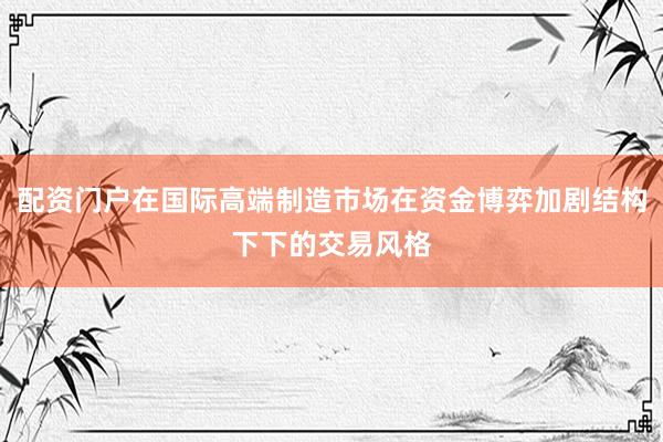 配资门户在国际高端制造市场在资金博弈加剧结构下下的交易风格