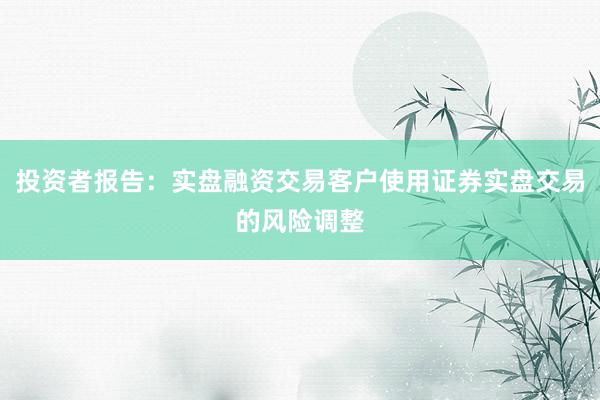 投资者报告：实盘融资交易客户使用证券实盘交易的风险调整