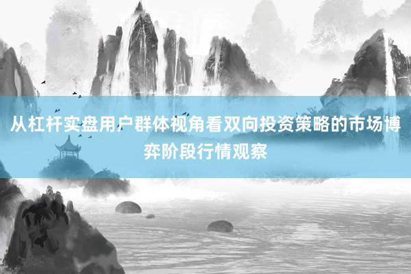 从杠杆实盘用户群体视角看双向投资策略的市场博弈阶段行情观察