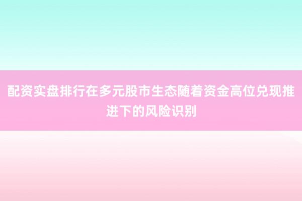 配资实盘排行在多元股市生态随着资金高位兑现推进下的风险识别