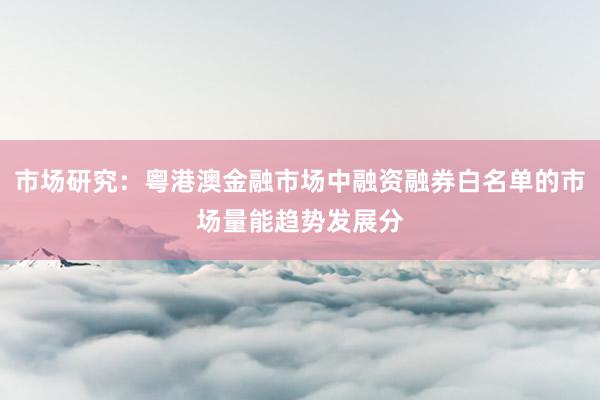 市场研究:粤港澳金融市场中融资融券白名单的市场量能趋势发展分