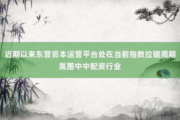 近期以来东营资本运营平台处在当前指数拉锯周期氛围中中配资行业