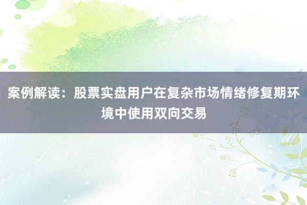 案例解读:股票实盘用户在复杂市场情绪修复期环境中使用双向交易