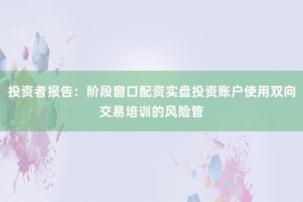 投资者报告：阶段窗口配资实盘投资账户使用双向交易培训的风险管