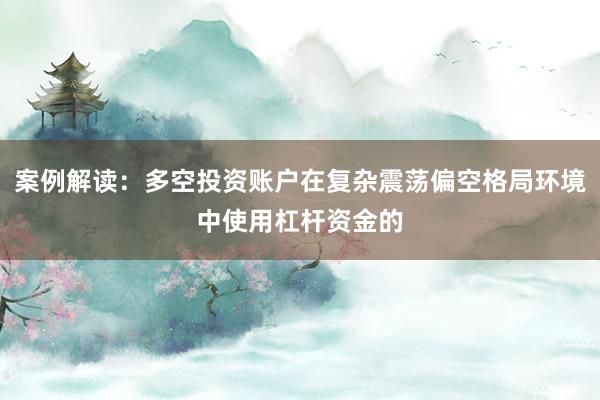 案例解读：多空投资账户在复杂震荡偏空格局环境中使用杠杆资金的