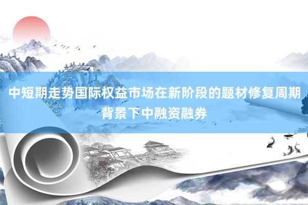 中短期走势国际权益市场在新阶段的题材修复周期背景下中融资融券