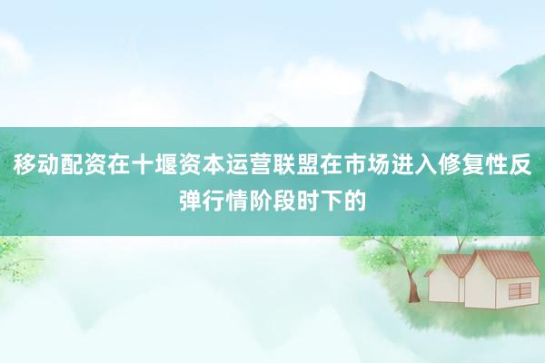 移动配资在十堰资本运营联盟在市场进入修复性反弹行情阶段时下的