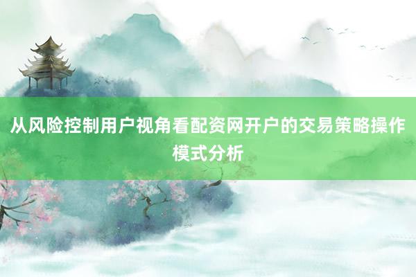 从风险控制用户视角看配资网开户的交易策略操作模式分析