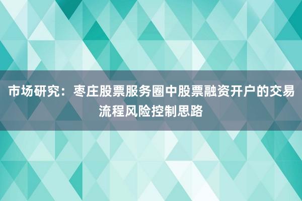 市场研究：枣庄股票服务圈中股票融资开户的交易流程风险控制思路