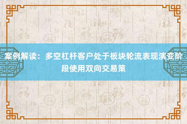 案例解读：多空杠杆客户处于板块轮流表现演变阶段使用双向交易策