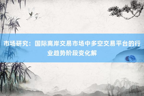 市场研究：国际离岸交易市场中多空交易平台的行业趋势阶段变化解