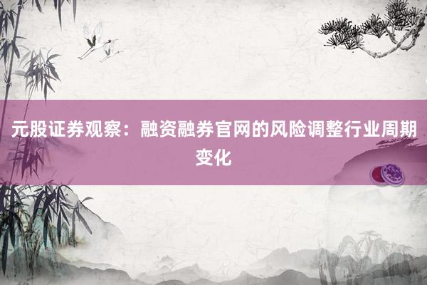 元股证券观察：融资融券官网的风险调整行业周期变化
