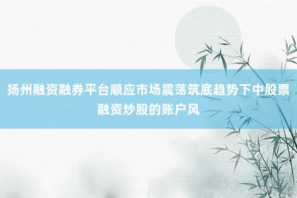 扬州融资融券平台顺应市场震荡筑底趋势下中股票融资炒股的账户风
