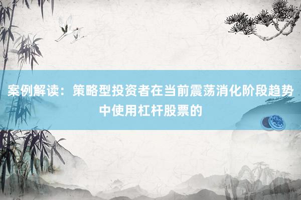 案例解读：策略型投资者在当前震荡消化阶段趋势中使用杠杆股票的