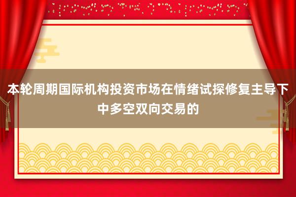 本轮周期国际机构投资市场在情绪试探修复主导下中多空双向交易的