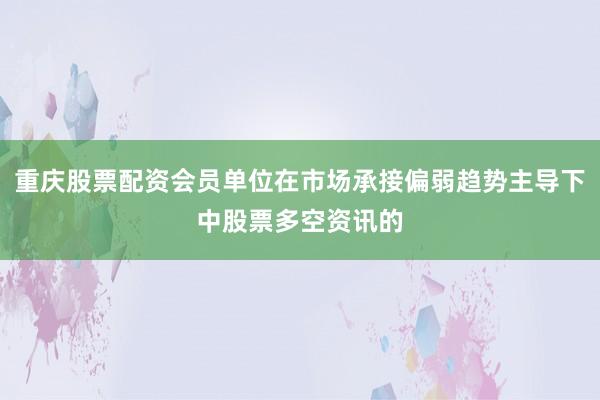 重庆股票配资会员单位在市场承接偏弱趋势主导下中股票多空资讯的