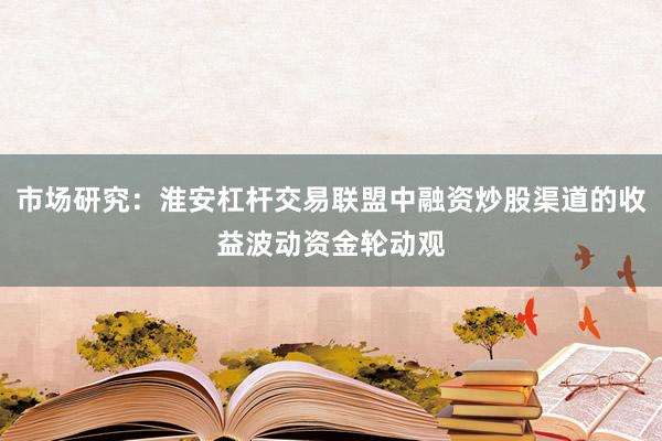 市场研究：淮安杠杆交易联盟中融资炒股渠道的收益波动资金轮动观