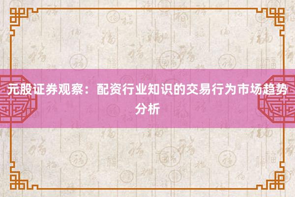 元股证券观察：配资行业知识的交易行为市场趋势分析
