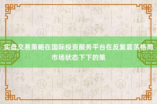 实盘交易策略在国际投资服务平台在反复震荡格局市场状态下下的策