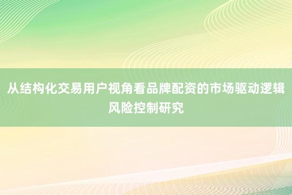 从结构化交易用户视角看品牌配资的市场驱动逻辑风险控制研究