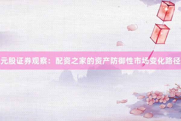 元股证券观察：配资之家的资产防御性市场变化路径