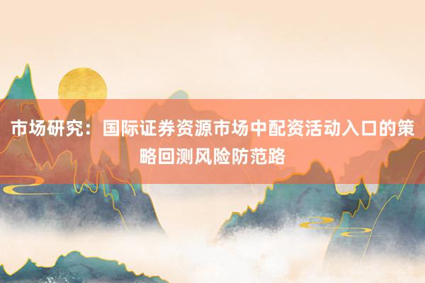 市场研究：国际证券资源市场中配资活动入口的策略回测风险防范路