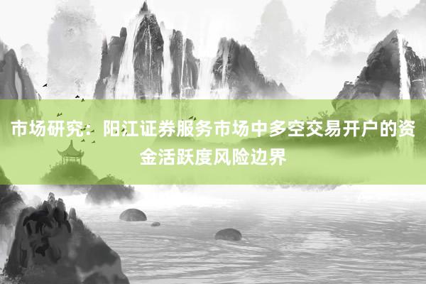 市场研究：阳江证券服务市场中多空交易开户的资金活跃度风险边界