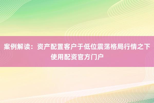 案例解读：资产配置客户于低位震荡格局行情之下使用配资官方门户