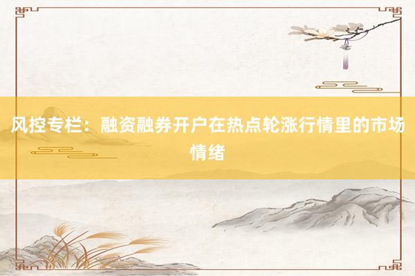 风控专栏：融资融券开户在热点轮涨行情里的市场情绪