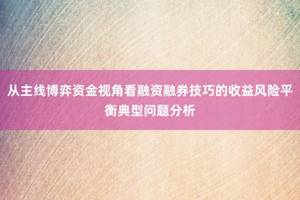 从主线博弈资金视角看融资融券技巧的收益风险平衡典型问题分析