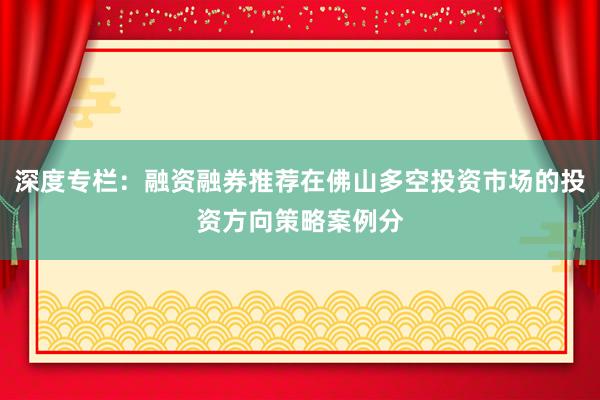深度专栏:融资融券推荐在佛山多空投资市场的投资方向策略案例分