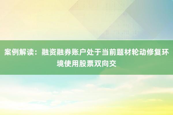 案例解读：融资融券账户处于当前题材轮动修复环境使用股票双向交