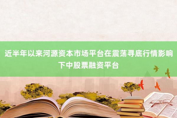 近半年以来河源资本市场平台在震荡寻底行情影响下中股票融资平台