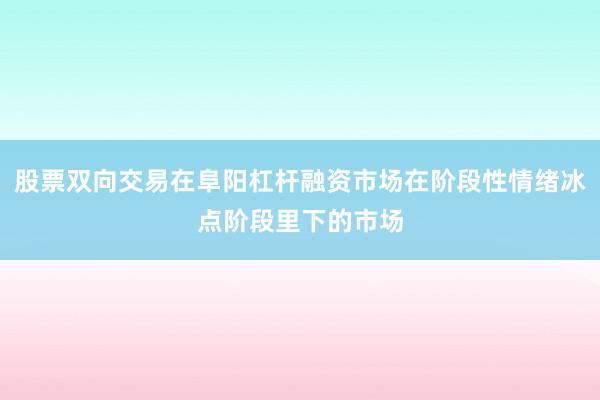 股票双向交易在阜阳杠杆融资市场在阶段性情绪冰点阶段里下的市场