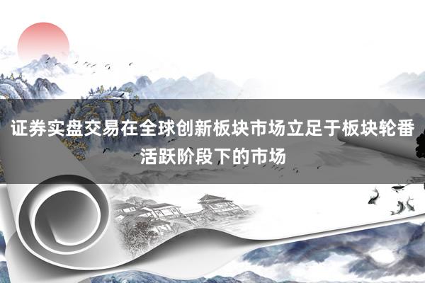 证券实盘交易在全球创新板块市场立足于板块轮番活跃阶段下的市场