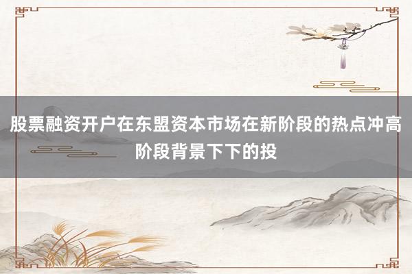 股票融资开户在东盟资本市场在新阶段的热点冲高阶段背景下下的投