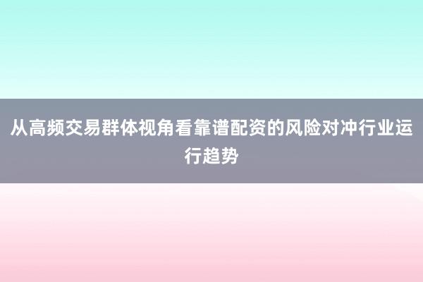 从高频交易群体视角看靠谱配资的风险对冲行业运行趋势