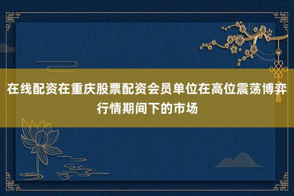 在线配资在重庆股票配资会员单位在高位震荡博弈行情期间下的市场