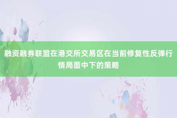 融资融券联盟在港交所交易区在当前修复性反弹行情局面中下的策略