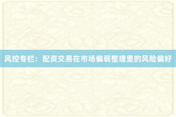 风控专栏:配资交易在市场偏弱整理里的风险偏好