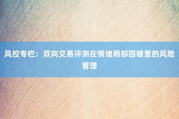 风控专栏：双向交易评测在情绪局部回暖里的风险管理
