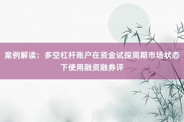 案例解读:多空杠杆账户在资金试探周期市场状态下使用融资融券评