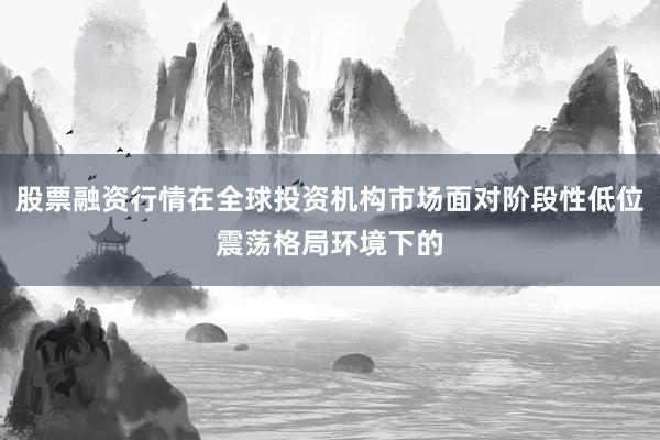 股票融资行情在全球投资机构市场面对阶段性低位震荡格局环境下的