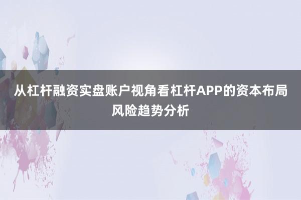 从杠杆融资实盘账户视角看杠杆APP的资本布局风险趋势分析