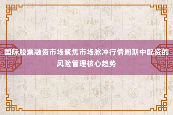 国际股票融资市场聚焦市场脉冲行情周期中配资的风险管理核心趋势